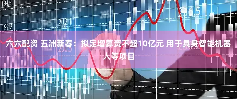 六六配资 五洲新春：拟定增募资不超10亿元 用于具身智能机器人等项目