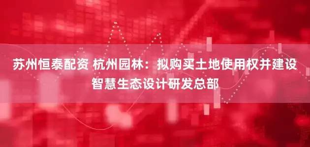 苏州恒泰配资 杭州园林：拟购买土地使用权并建设智慧生态设计研发总部
