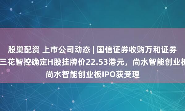 股巢配资 上市公司动态 | 国信证券收购万和证券审核通过，三花智控确定H股挂牌价22.53港元，尚水智能创业板IPO获受理