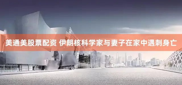 美通美股票配资 伊朗核科学家与妻子在家中遇刺身亡