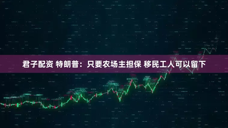 君子配资 特朗普：只要农场主担保 移民工人可以留下