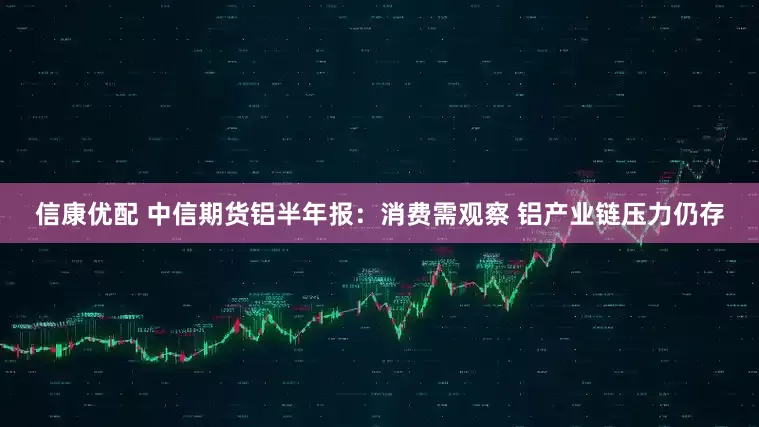 信康优配 中信期货铝半年报：消费需观察 铝产业链压力仍存