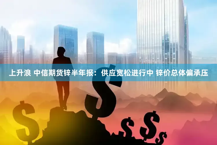 上升浪 中信期货锌半年报：供应宽松进行中 锌价总体偏承压