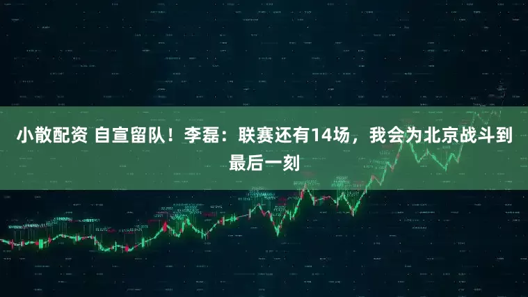 小散配资 自宣留队！李磊：联赛还有14场，我会为北京战斗到最后一刻