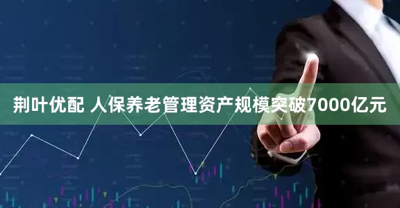 荆叶优配 人保养老管理资产规模突破7000亿元