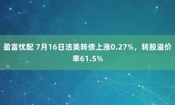 盈富忧配 7月16日洁美转债上涨0.27%，转股溢价率61.5%