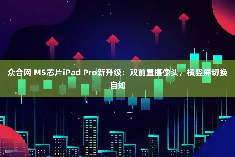 众合网 M5芯片iPad Pro新升级：双前置摄像头，横竖屏切换自如
