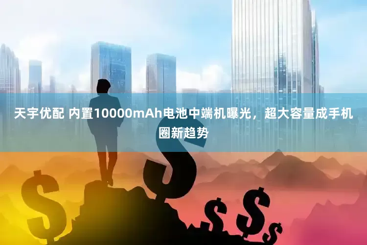 天宇优配 内置10000mAh电池中端机曝光，超大容量成手机圈新趋势
