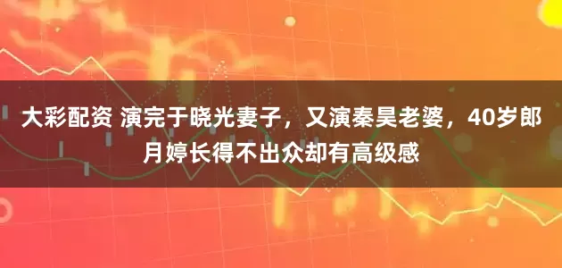 大彩配资 演完于晓光妻子，又演秦昊老婆，40岁郎月婷长得不出众却有高级感