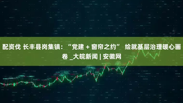 配资伐 长丰县岗集镇：“党建 + 窗帘之约”  绘就基层治理暖心画卷 _大皖新闻 | 安徽网