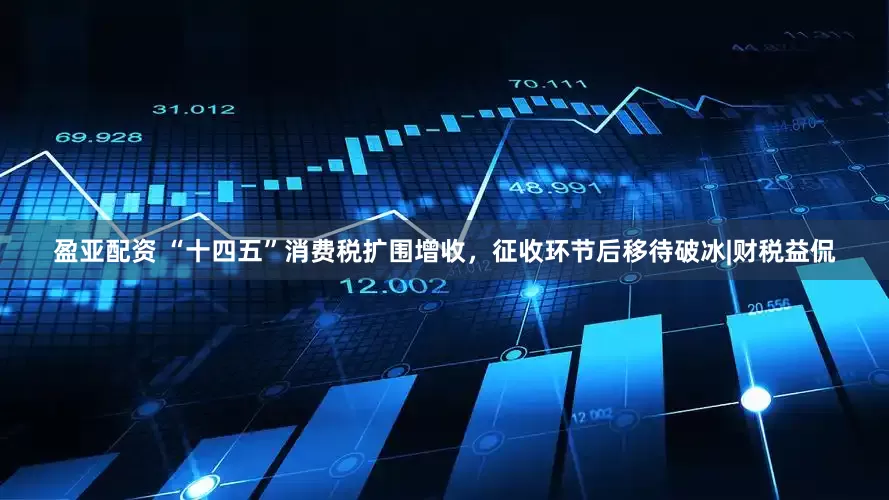盈亚配资 “十四五”消费税扩围增收，征收环节后移待破冰|财税益侃
