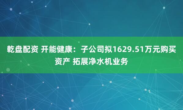 乾盘配资 开能健康：子公司拟1629.51万元购买资产 拓展净水机业务