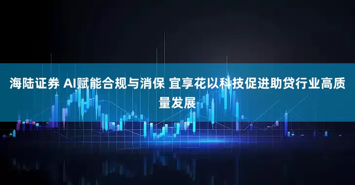 海陆证券 AI赋能合规与消保 宜享花以科技促进助贷行业高质量发展