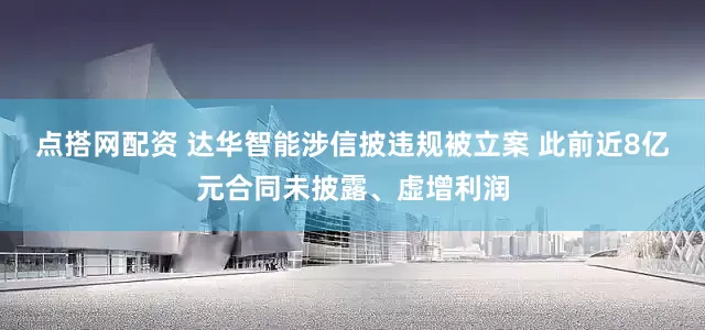 点搭网配资 达华智能涉信披违规被立案 此前近8亿元合同未披露、虚增利润