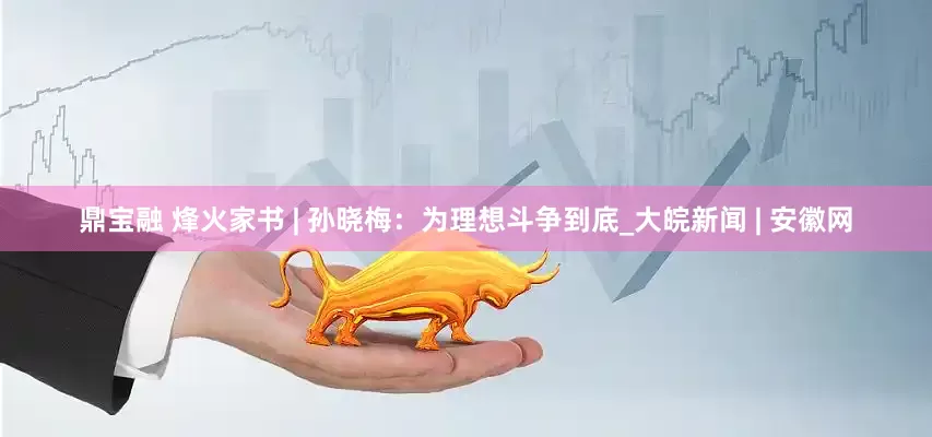 鼎宝融 烽火家书 | 孙晓梅：为理想斗争到底_大皖新闻 | 安徽网