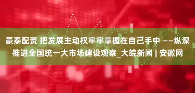豪泰配资 把发展主动权牢牢掌握在自己手中 ——纵深推进全国统一大市场建设观察_大皖新闻 | 安徽网