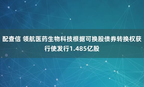 配查信 领航医药生物科技根据可换股债券转换权获行使发行1.485亿股