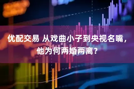 优配交易 从戏曲小子到央视名嘴，他为何两婚两离？