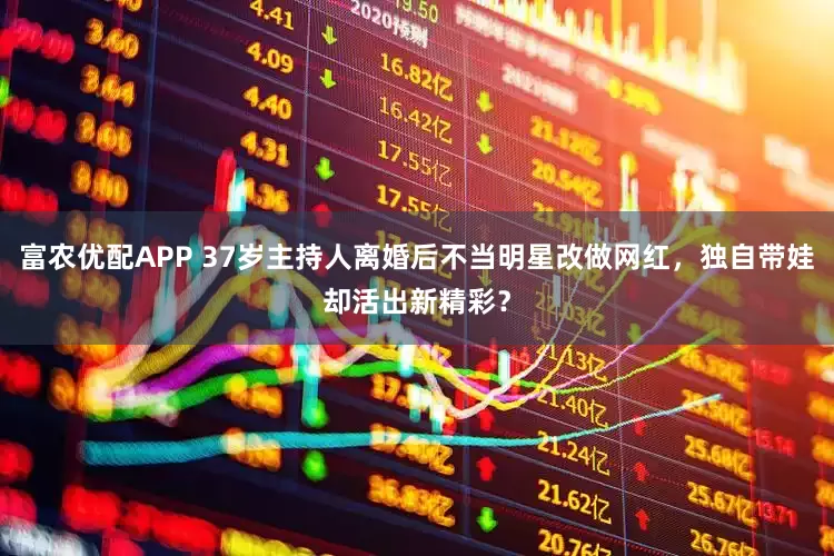 富农优配APP 37岁主持人离婚后不当明星改做网红，独自带娃却活出新精彩？