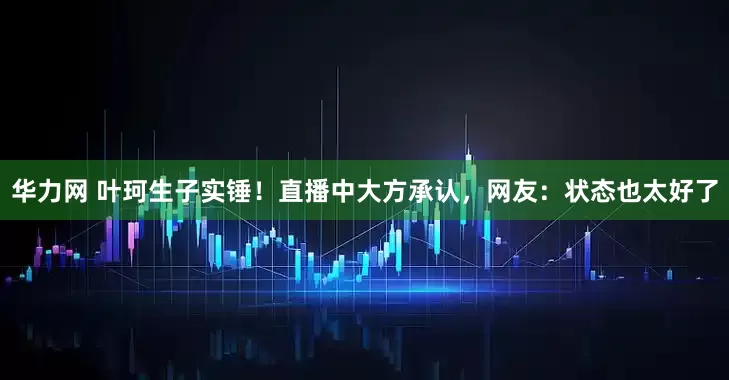 华力网 叶珂生子实锤！直播中大方承认，网友：状态也太好了