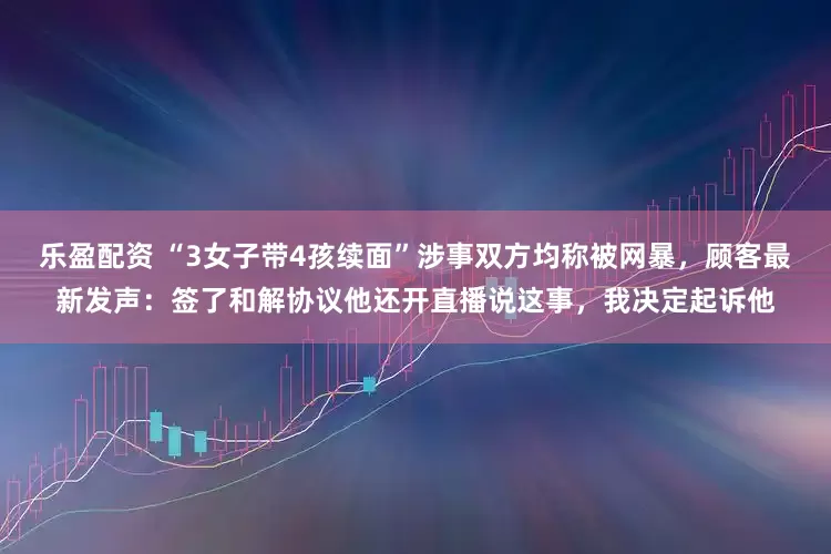 乐盈配资 “3女子带4孩续面”涉事双方均称被网暴，顾客最新发声：签了和解协议他还开直播说这事，我决定起诉他