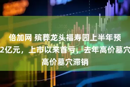 倍加网 殡葬龙头福寿园上半年预亏超2亿元，上市以来首亏，去年高价墓穴滞销