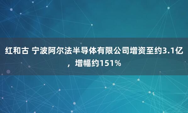 红和古 宁波阿尔法半导体有限公司增资至约3.1亿，增幅约151%
