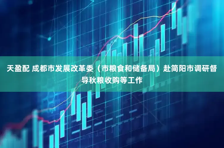 天盈配 成都市发展改革委（市粮食和储备局）赴简阳市调研督导秋粮收购等工作