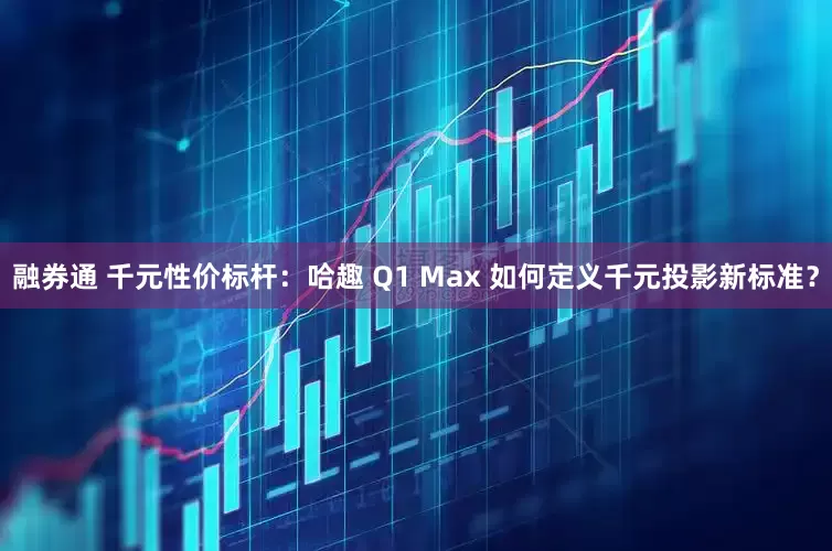 融券通 千元性价标杆：哈趣 Q1 Max 如何定义千元投影新标准？