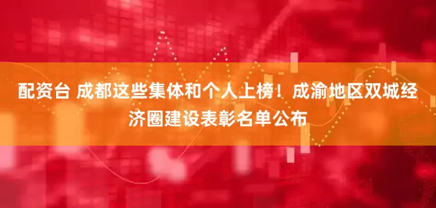 配资台 成都这些集体和个人上榜！成渝地区双城经济圈建设表彰名单公布