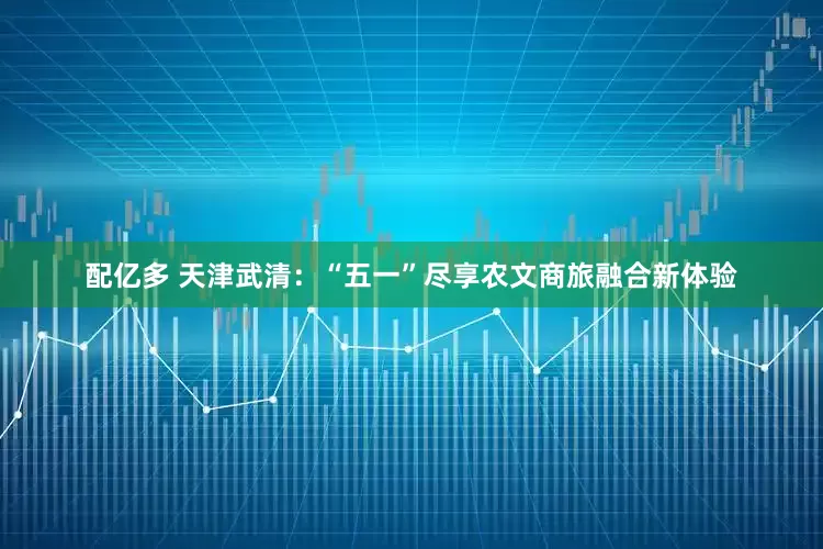 配亿多 天津武清：“五一”尽享农文商旅融合新体验