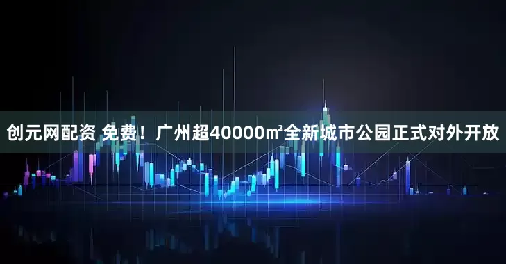 创元网配资 免费！广州超40000㎡全新城市公园正式对外开放