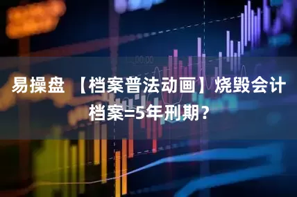 易操盘 【档案普法动画】烧毁会计档案=5年刑期？