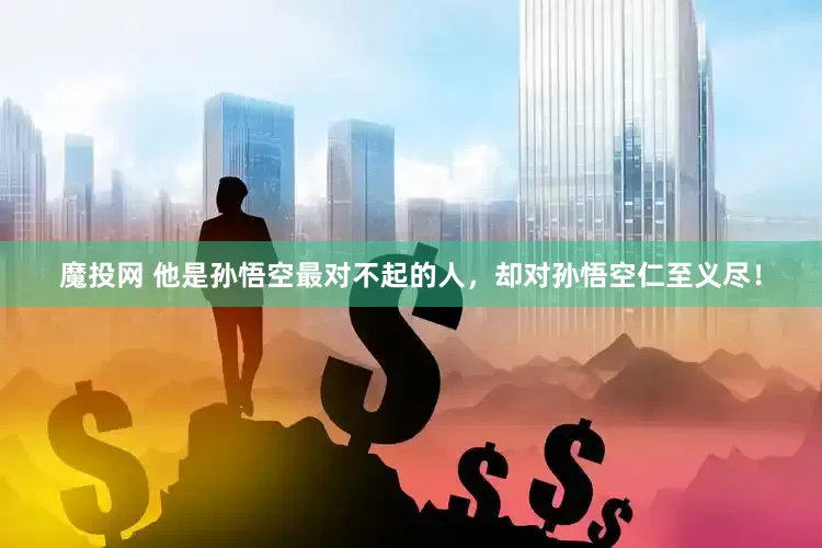 魔投网 他是孙悟空最对不起的人，却对孙悟空仁至义尽！