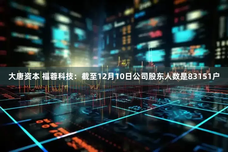 大唐资本 福蓉科技：截至12月10日公司股东人数是83151户