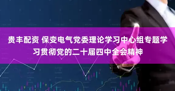 贵丰配资 保变电气党委理论学习中心组专题学习贯彻党的二十届四中全会精神