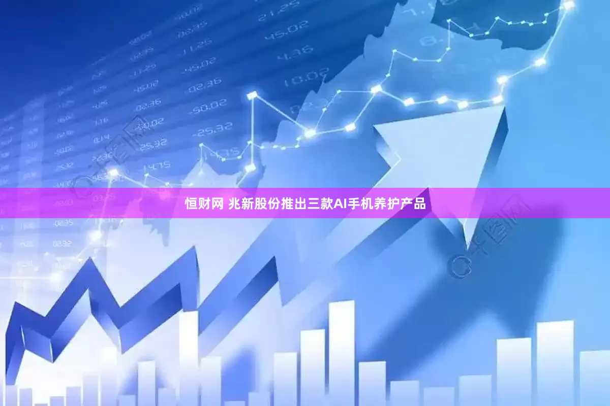 恒财网 兆新股份推出三款AI手机养护产品