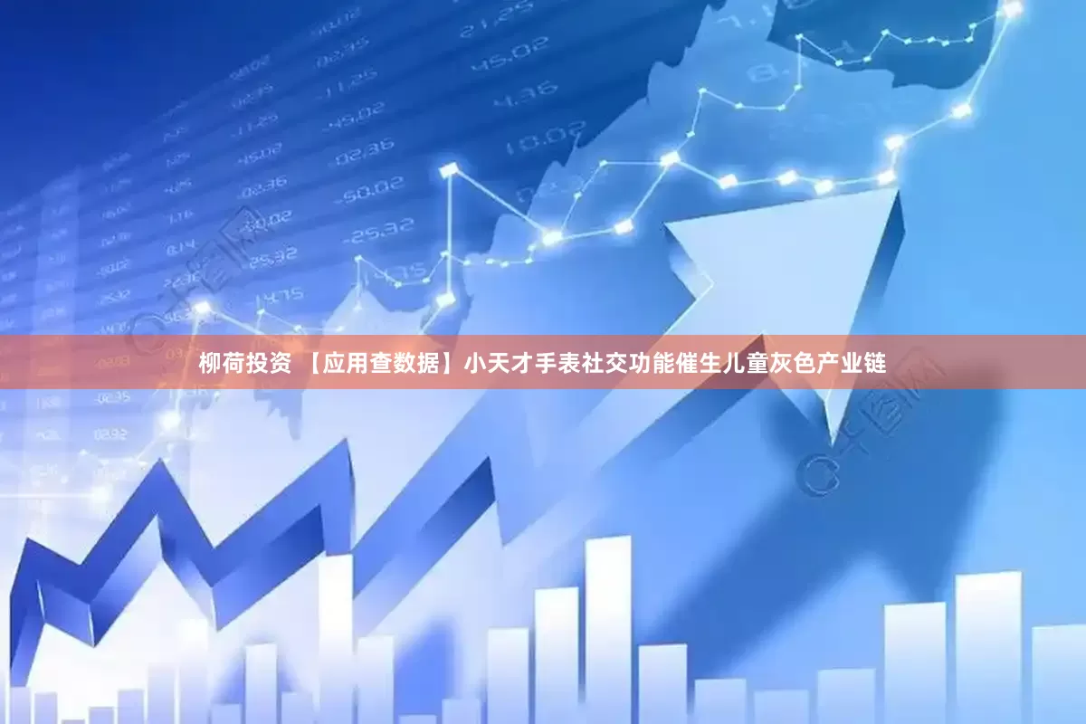 柳荷投资 【应用查数据】小天才手表社交功能催生儿童灰色产业链