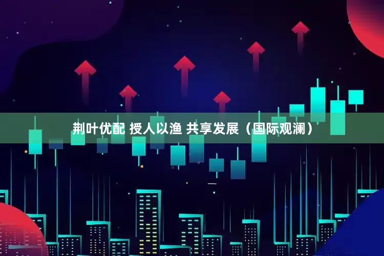 荆叶优配 授人以渔 共享发展（国际观澜）