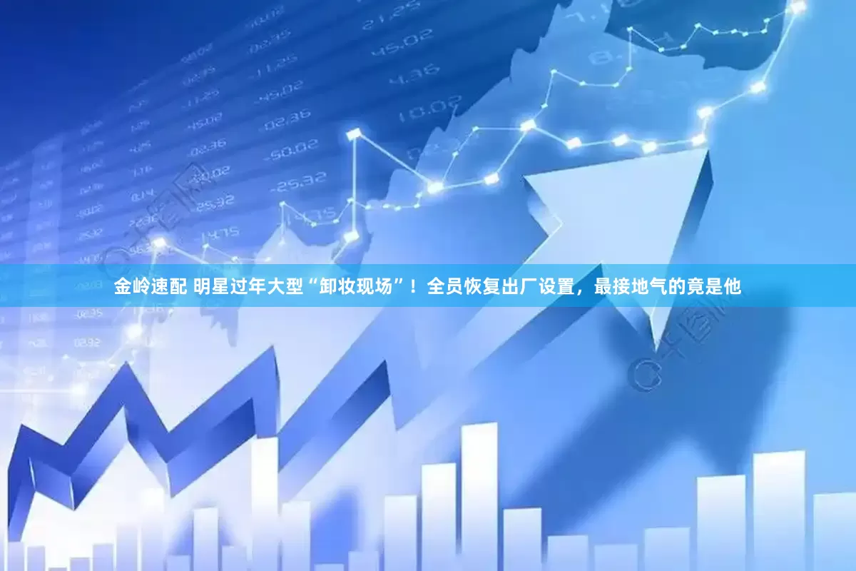 金岭速配 明星过年大型“卸妆现场”！全员恢复出厂设置，最接地气的竟是他