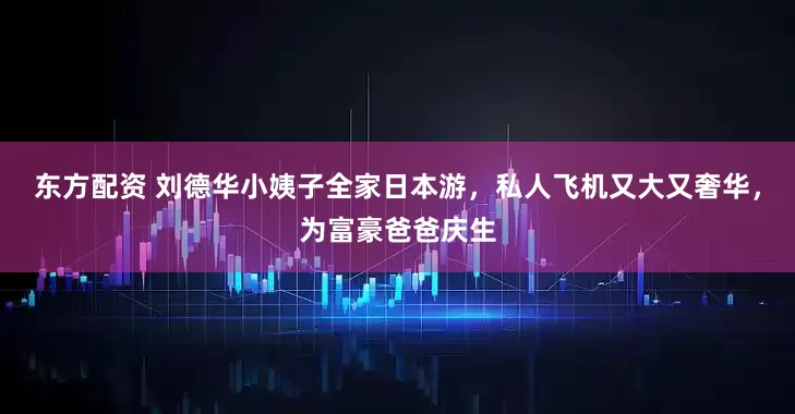 东方配资 刘德华小姨子全家日本游,私人飞机又大又奢华,为富豪爸爸庆生