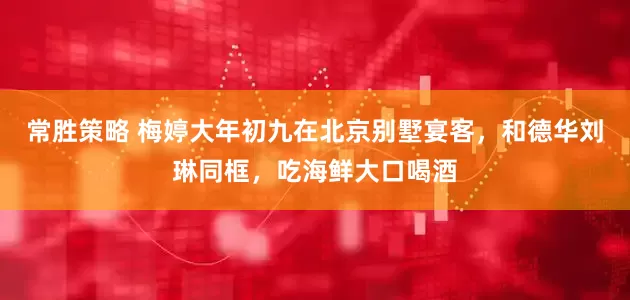 常胜策略 梅婷大年初九在北京别墅宴客，和德华刘琳同框，吃海鲜大口喝酒