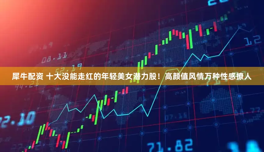 犀牛配资 十大没能走红的年轻美女潜力股！高颜值风情万种性感撩人