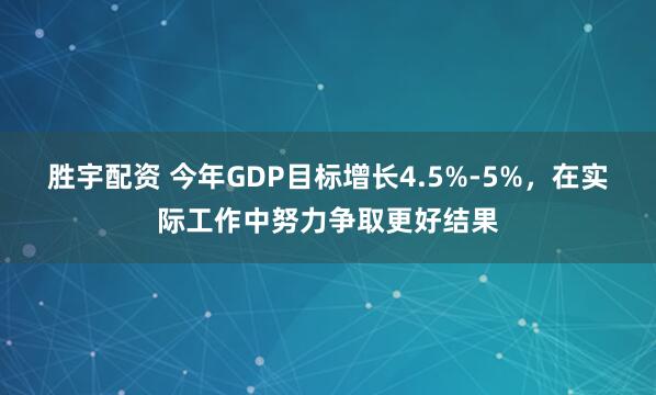 胜宇配资 今年GDP目标增长4.5%-5%，在实际工作中努力争取更好结果