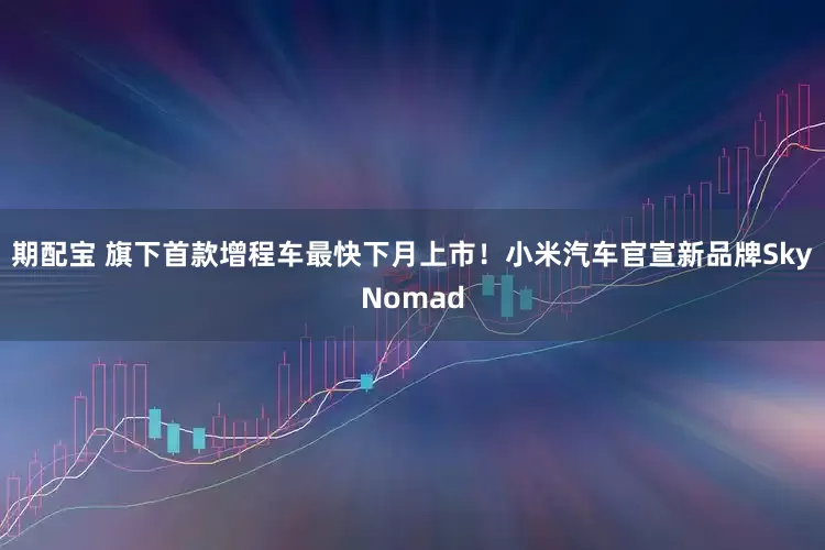 期配宝 旗下首款增程车最快下月上市！小米汽车官宣新品牌SkyNomad